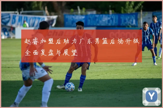 赵睿加盟后助力广东男篮后场升级全面复盘与展望