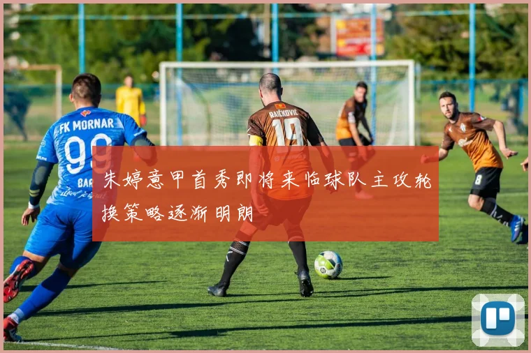 朱婷意甲首秀即将来临球队主攻轮换策略逐渐明朗
