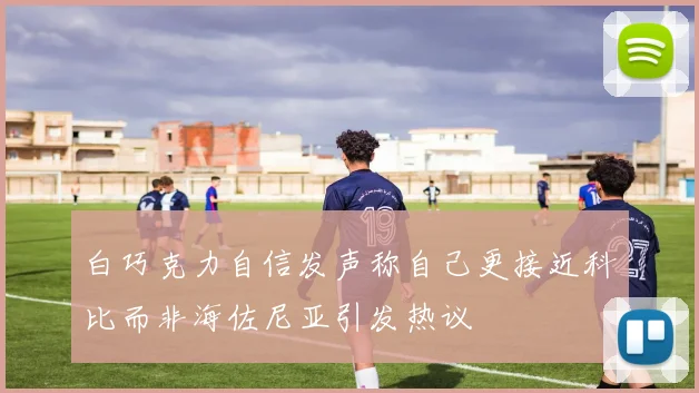 白巧克力自信发声称自己更接近科比而非海佐尼亚引发热议