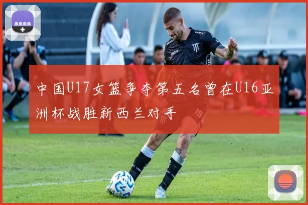 中国U17女篮争夺第五名曾在U16亚洲杯战胜新西兰对手