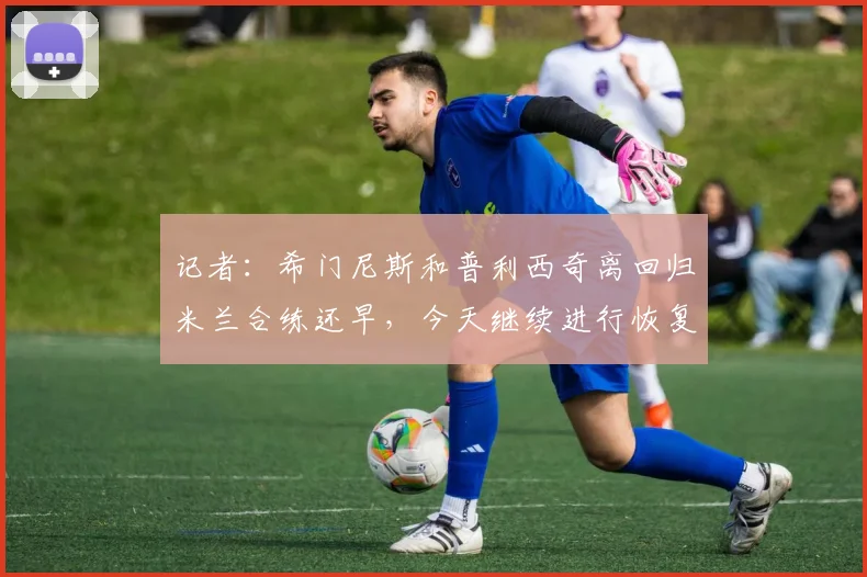 记者：希门尼斯和普利西奇离回归米兰合练还早，今天继续进行恢复