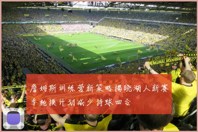 詹姆斯训练营新策略揭晓湖人新赛季轮换计划减少持球回合