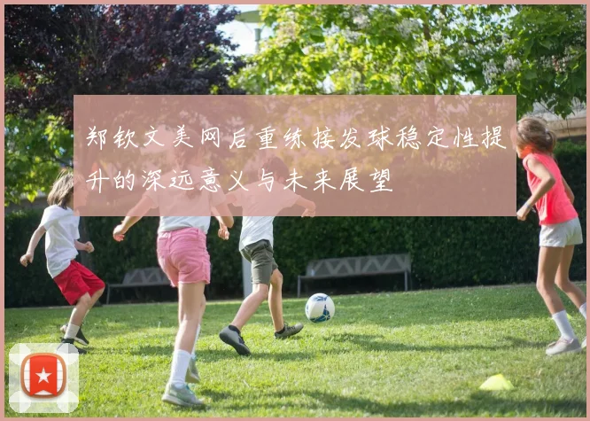 郑钦文美网后重练接发球稳定性提升的深远意义与未来展望