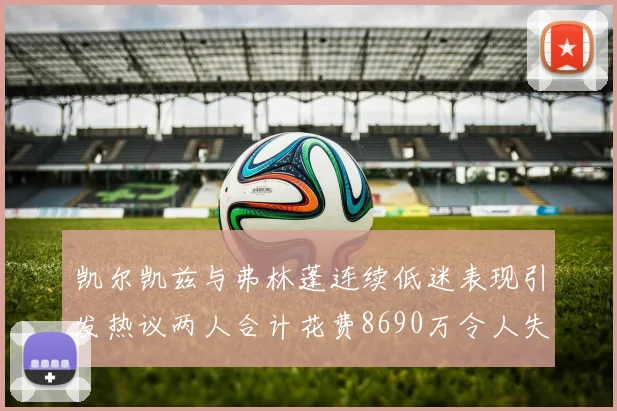 凯尔凯兹与弗林蓬连续低迷表现引发热议两人合计花费8690万令人失望