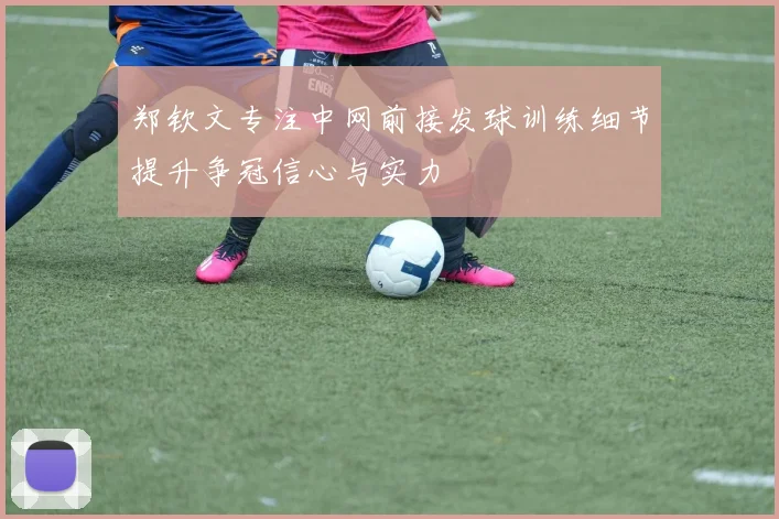 郑钦文专注中网前接发球训练细节提升争冠信心与实力
